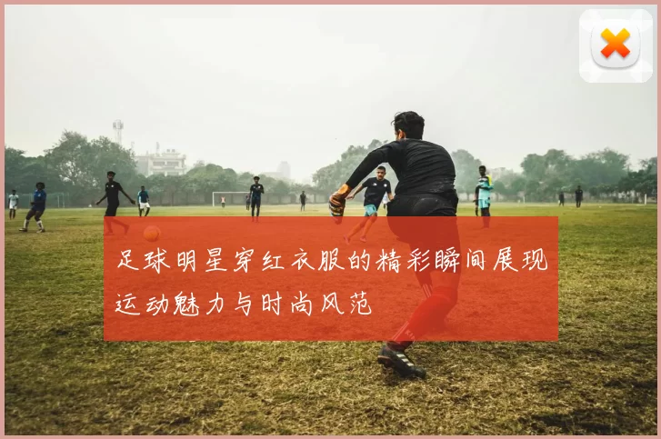 足球明星穿红衣服的精彩瞬间展现运动魅力与时尚风范