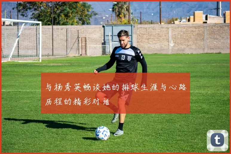 与杨秀英畅谈她的排球生涯与心路历程的精彩对话