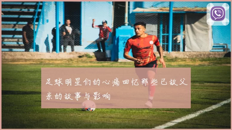 足球明星们的心痛回忆那些已故父亲的故事与影响