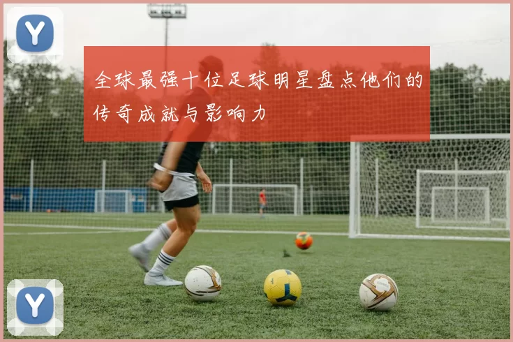 全球最强十位足球明星盘点他们的传奇成就与影响力
