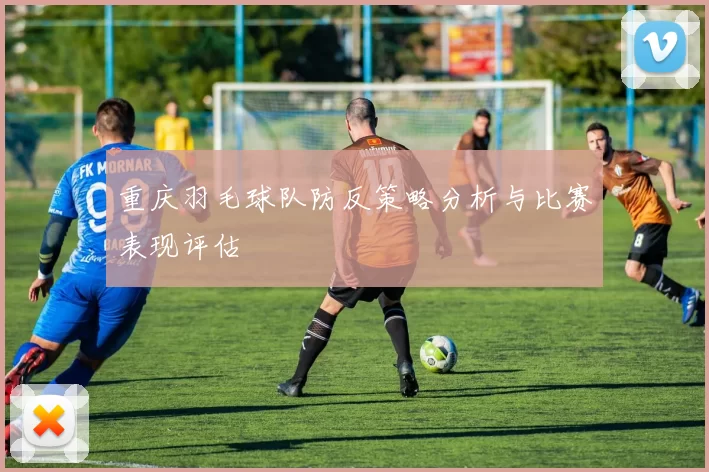 重庆羽毛球队防反策略分析与比赛表现评估