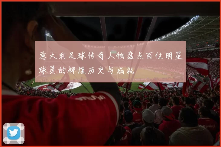 意大利足球传奇人物盘点百位明星球员的辉煌历史与成就