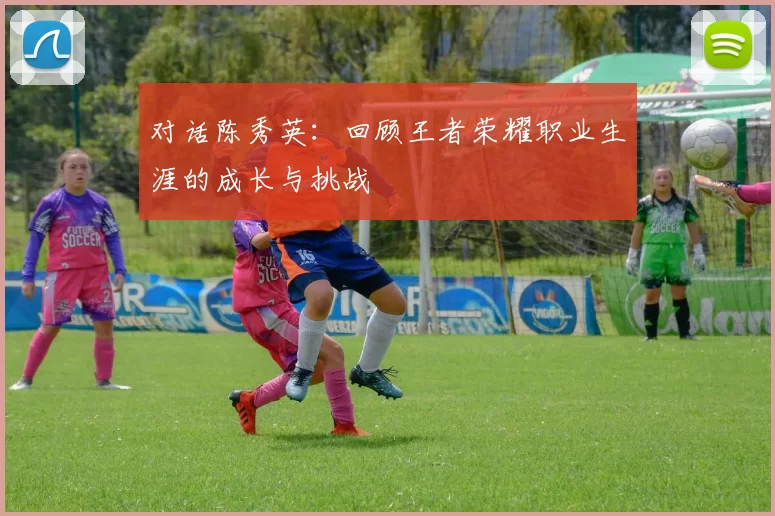 对话陈秀英：回顾王者荣耀职业生涯的成长与挑战