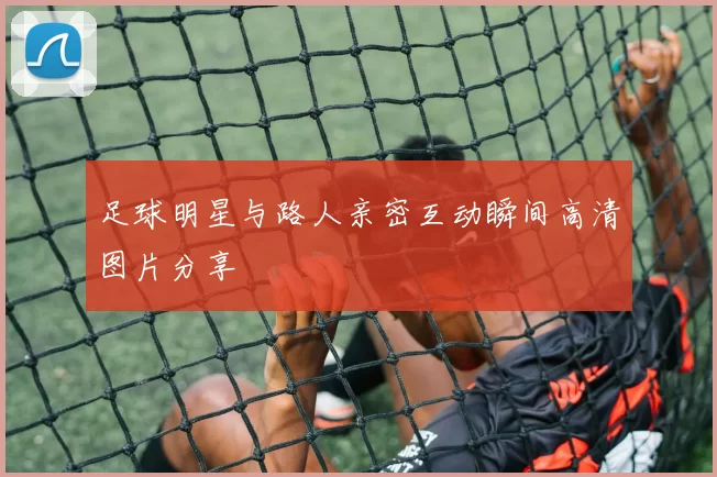 足球明星与路人亲密互动瞬间高清图片分享