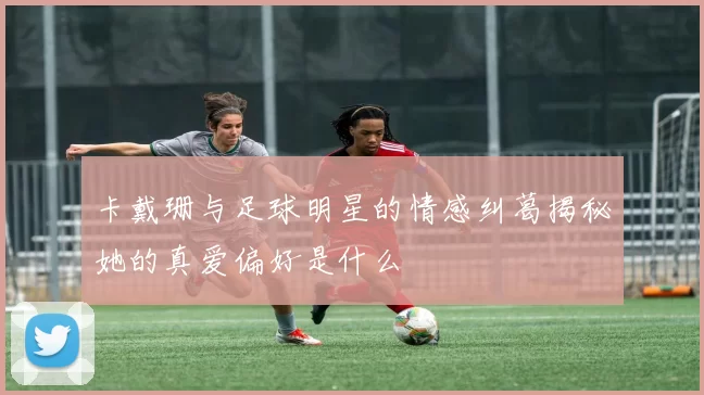 卡戴珊与足球明星的情感纠葛揭秘她的真爱偏好是什么