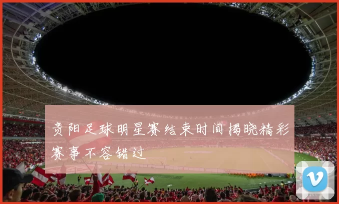 贵阳足球明星赛结束时间揭晓精彩赛事不容错过