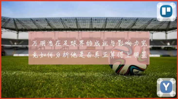 万明浩在足球界的成就与影响力究竟如何分析他是否真正算得上明星球员