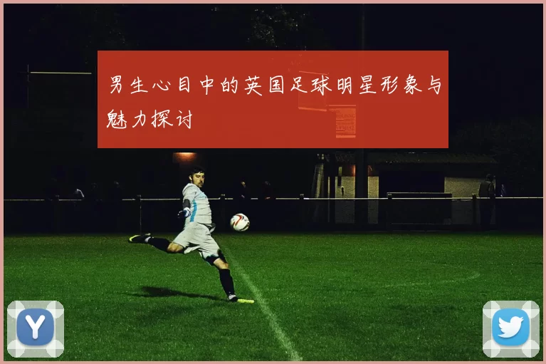 男生心目中的英国足球明星形象与魅力探讨