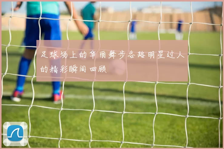 足球场上的华丽舞步各路明星过人的精彩瞬间回顾