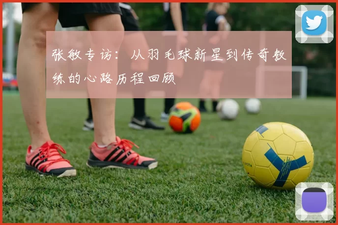 张敏专访：从羽毛球新星到传奇教练的心路历程回顾