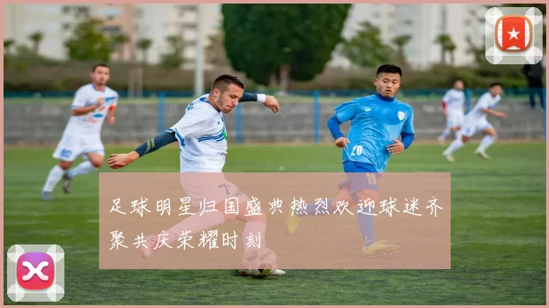 足球明星归国盛典热烈欢迎球迷齐聚共庆荣耀时刻