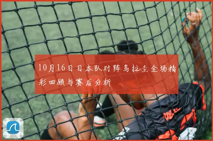 10月16日日本队对阵乌拉圭全场精彩回顾与赛后分析